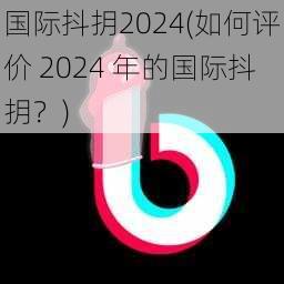 国际抖抈2024(如何评价 2024 年的国际抖抈?)