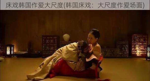 床戏韩国作爱大尺度(韩国床戏:大尺度作爱场面)