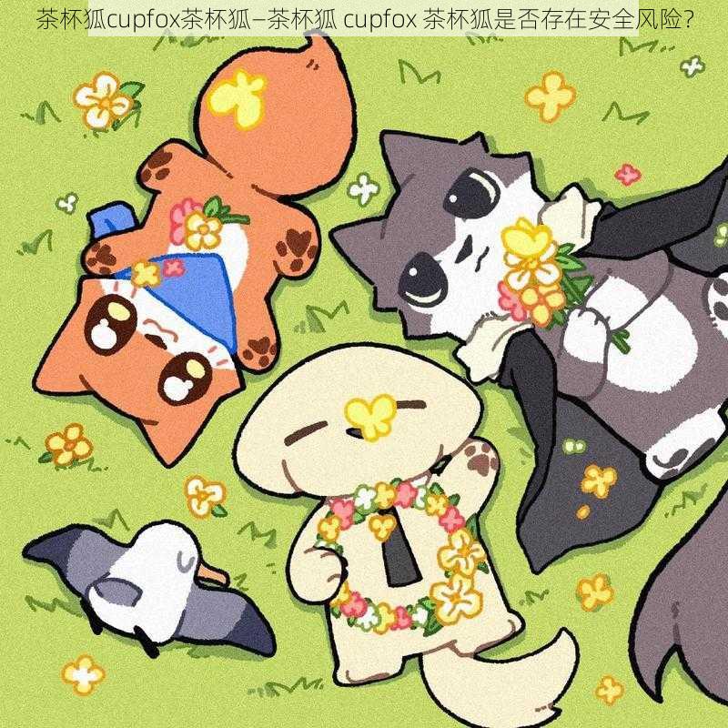 茶杯狐cupfox茶杯狐—茶杯狐 cupfox 茶杯狐是否存在安全风险?