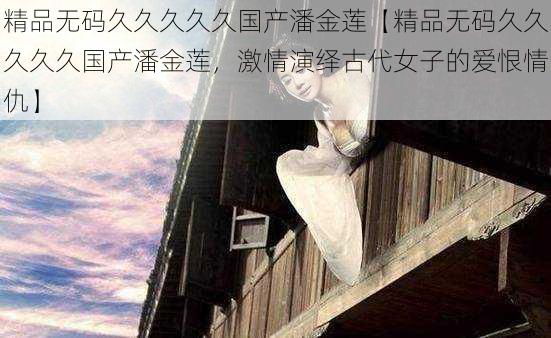 精品无码久久久久久国产潘金莲【精品无码久久久久久国产潘金莲,激情演绎古代女子的爱恨情仇】