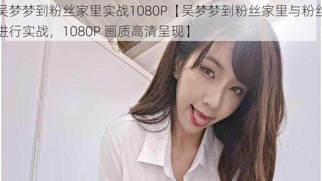 吴梦梦到粉丝家里实战1080P【吴梦梦到粉丝家里与粉丝进行实战,1080P 画质高清呈现】