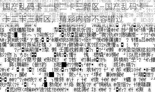 国产乱码卡一卡二卡三新区—国产乱码卡一卡二卡三新区,精彩内容不容错过