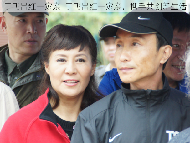 于飞吕红一家亲_于飞吕红一家亲,携手共创新生活