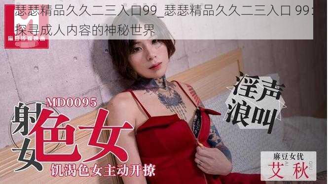 瑟瑟精品久久二三入口99_瑟瑟精品久久二三入口 99:探寻成人内容的神秘世界
