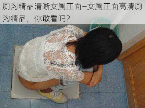 厕沟精品清晰女厕正面—女厕正面高清厕沟精品,你敢看吗?