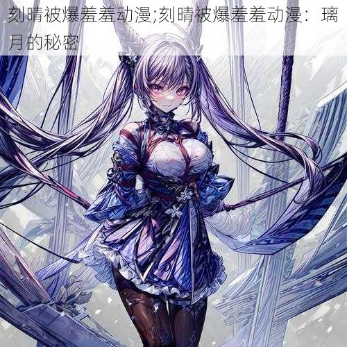 刻晴被爆羞羞动漫;刻晴被爆羞羞动漫:璃月的秘密