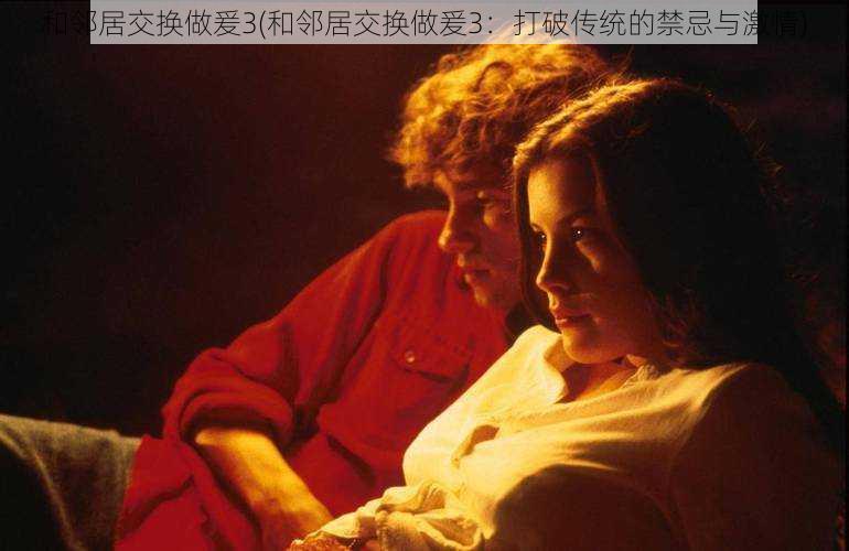 和邻居交换做爰3(和邻居交换做爰3:打破传统的禁忌与激情)