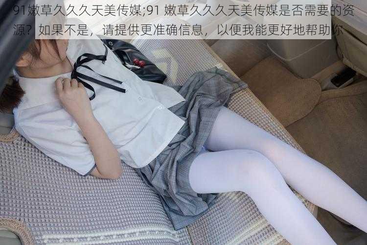 91嫩草久久久天美传媒;91 嫩草久久久天美传媒是否需要的资源?如果不是,请提供更准确信息,以便我能更好地帮助你