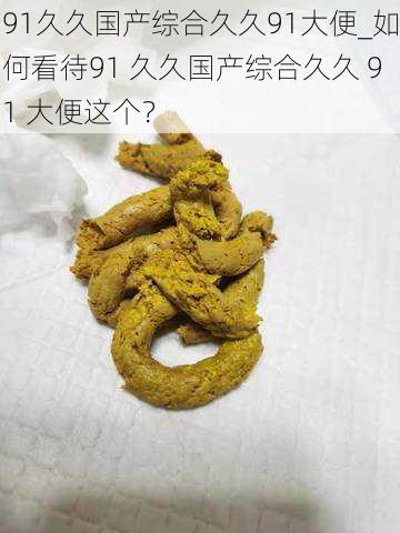 91久久国产综合久久91大便_如何看待91 久久国产综合久久 91 大便这个?