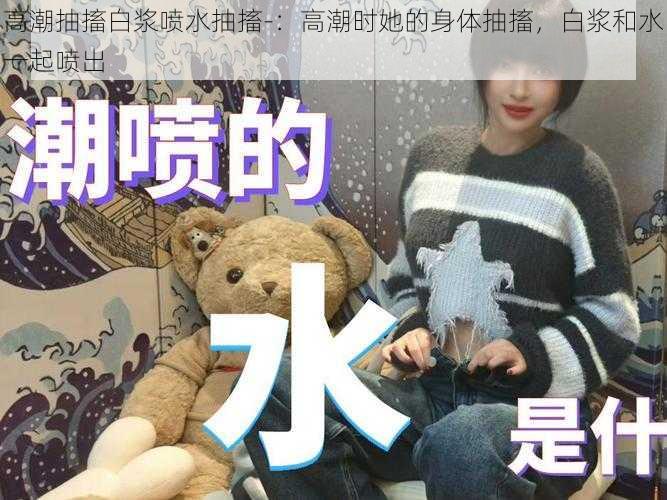 高潮抽搐白浆喷水抽搐-:高潮时她的身体抽搐,白浆和水一起喷出