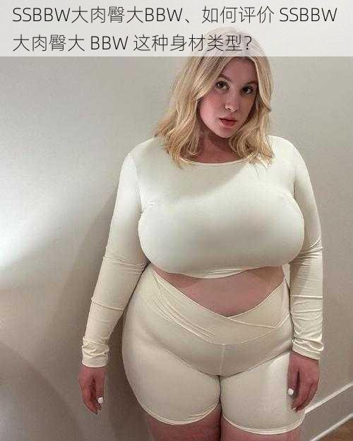 SSBBW大肉臀大BBW、如何评价 SSBBW 大肉臀大 BBW 这种身材类型?