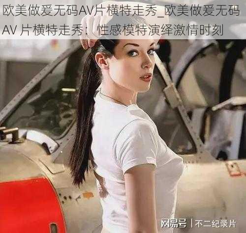 欧美做爰无码AV片横特走秀_欧美做爰无码 AV 片横特走秀:性感模特演绎激情时刻
