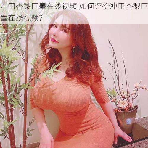 冲田杏梨巨睾在线视频 如何评价冲田杏梨巨睾在线视频?
