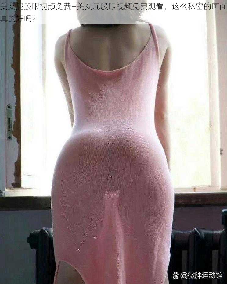 美女屁股眼视频免费—美女屁股眼视频免费观看,这么私密的画面真的好吗?