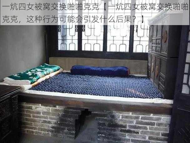 一炕四女被窝交换啪啪克克【一炕四女被窝交换啪啪克克,这种行为可能会引发什么后果?】