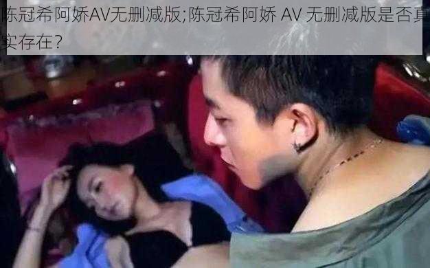 陈冠希阿娇AV无删减版;陈冠希阿娇 AV 无删减版是否真实存在?