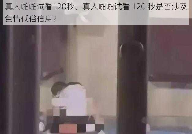 真人啪啪试看120秒、真人啪啪试看 120 秒是否涉及色情低俗信息?