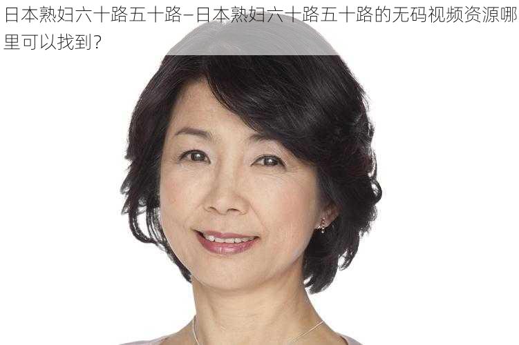 日本熟妇六十路五十路—日本熟妇六十路五十路的无码视频资源哪里可以找到?