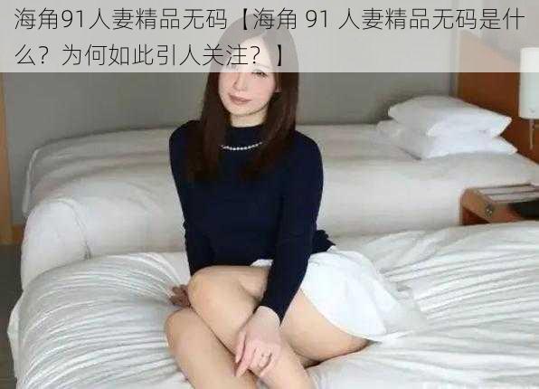 海角91人妻精品无码【海角 91 人妻精品无码是什么?为何如此引人关注?】