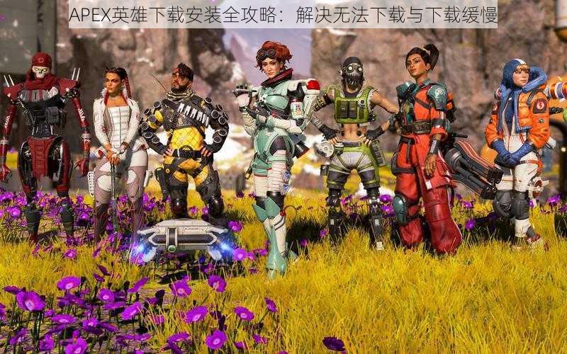 APEX英雄下载安装全攻略:解决无法下载与下载缓慢