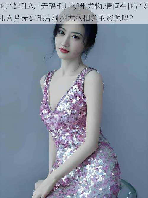 国产婬乱A片无码毛片柳州尤物,请问有国产婬乱 A 片无码毛片柳州尤物相关的资源吗?