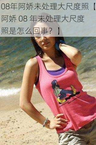 08年阿娇未处理大尺度照【阿娇 08 年未处理大尺度照是怎么回事?】
