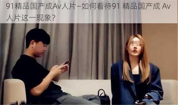 91精品国产成Av人片—如何看待91 精品国产成 Av 人片这一现象?