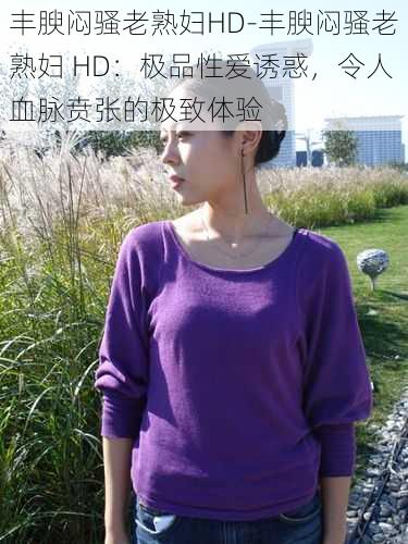 丰腴闷骚老熟妇HD-丰腴闷骚老熟妇 HD:极品性爱诱惑,令人血脉贲张的极致体验