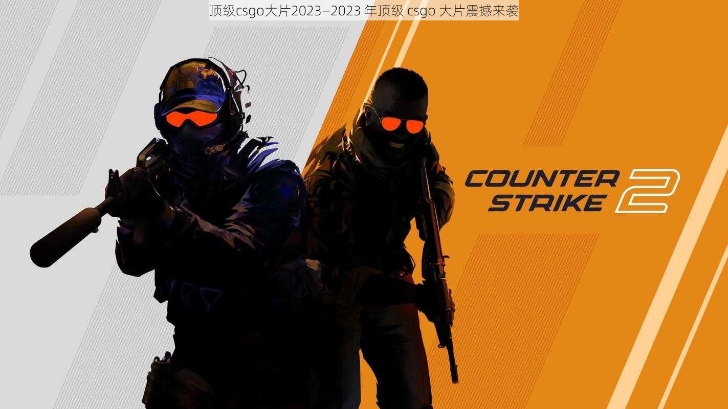 顶级csgo大片2023—2023 年顶级 csgo 大片震撼来袭