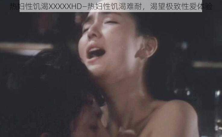 热妇性饥渴XXXXXHD—热妇性饥渴难耐,渴望极致性爱体验