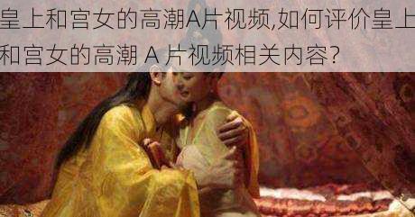 皇上和宫女的高潮A片视频,如何评价皇上和宫女的高潮 A 片视频相关内容?