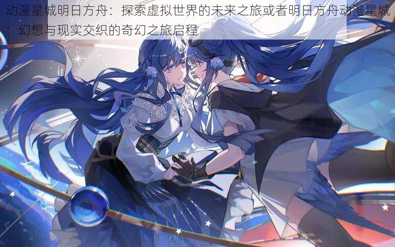 动漫星城明日方舟:探索虚拟世界的未来之旅或者明日方舟动漫星城:幻想与现实交织的奇幻之旅启程