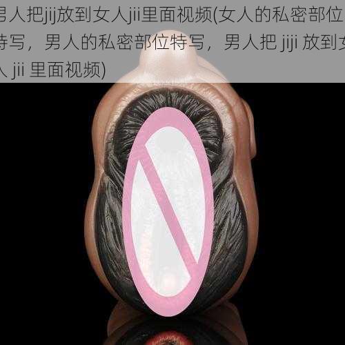 男人把jij放到女人jii里面视频(女人的私密部位特写,男人的私密部位特写,男人把 jiji 放到女人 jii 里面视频)