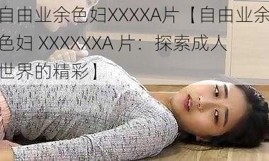 自由业余色妇XXXXA片【自由业余色妇 XXXXXXA 片:探索成人世界的精彩】