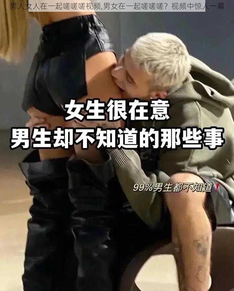 男人女人在一起嗟嗟嗟视频,男女在一起嗟嗟嗟?视频中惊人一幕