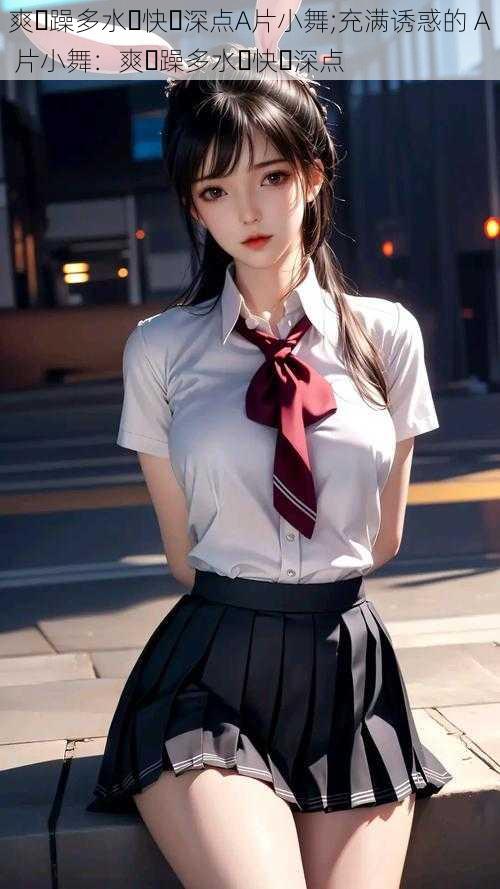 爽⋯躁多水⋯快⋯深点A片小舞;充满诱惑的 A 片小舞:爽⋯躁多水⋯快⋯深点