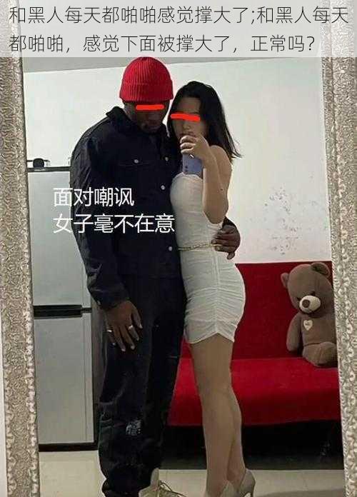 和黑人每天都啪啪感觉撑大了;和黑人每天都啪啪,感觉下面被撑大了,正常吗?