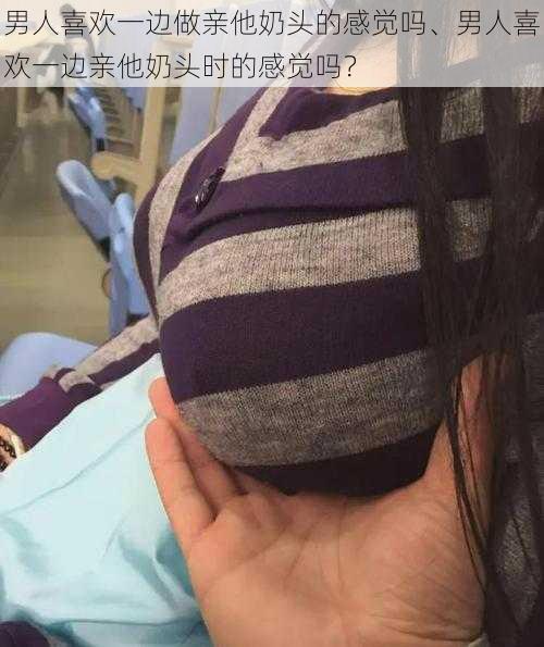 男人喜欢一边做亲他奶头的感觉吗、男人喜欢一边亲他奶头时的感觉吗?