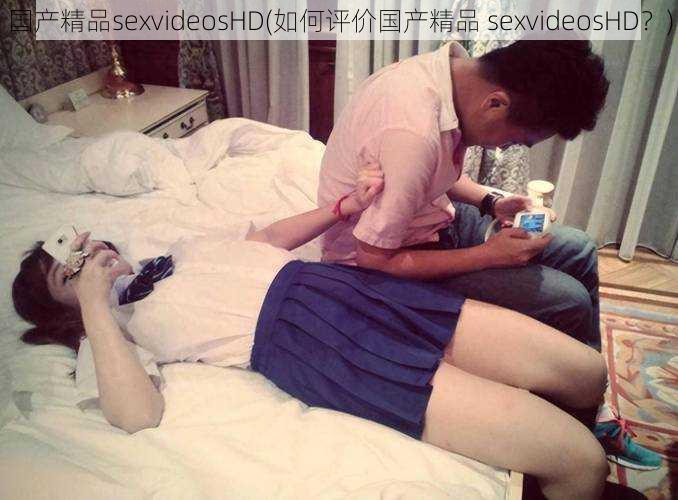 国产精品sexvideosHD(如何评价国产精品 sexvideosHD?)