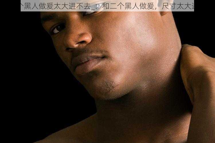 和二个黑人做爰太大进不去_：和二个黑人做爰，尺寸太大进不去
