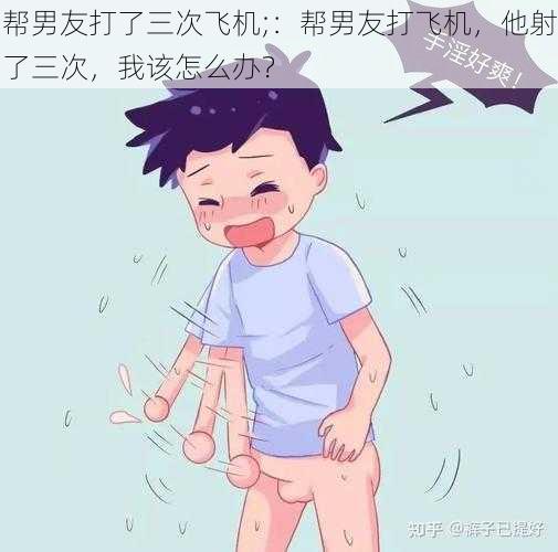 帮男友打了三次飞机;:帮男友打飞机,他射了三次,我该怎么办?