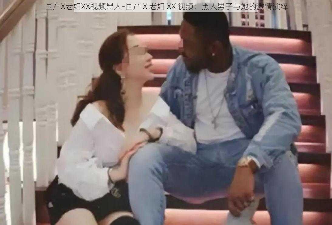国产X老妇XX视频黑人-国产 X 老妇 XX 视频:黑人男子与她的激情演绎