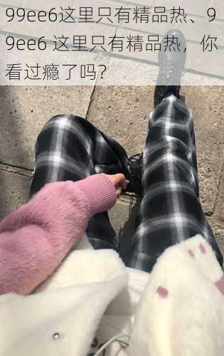 99ee6这里只有精品热、99ee6 这里只有精品热,你看过瘾了吗?