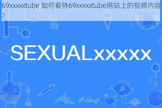 69xxxxxtube 如何看待69xxxxxtube网站上的视频内容?