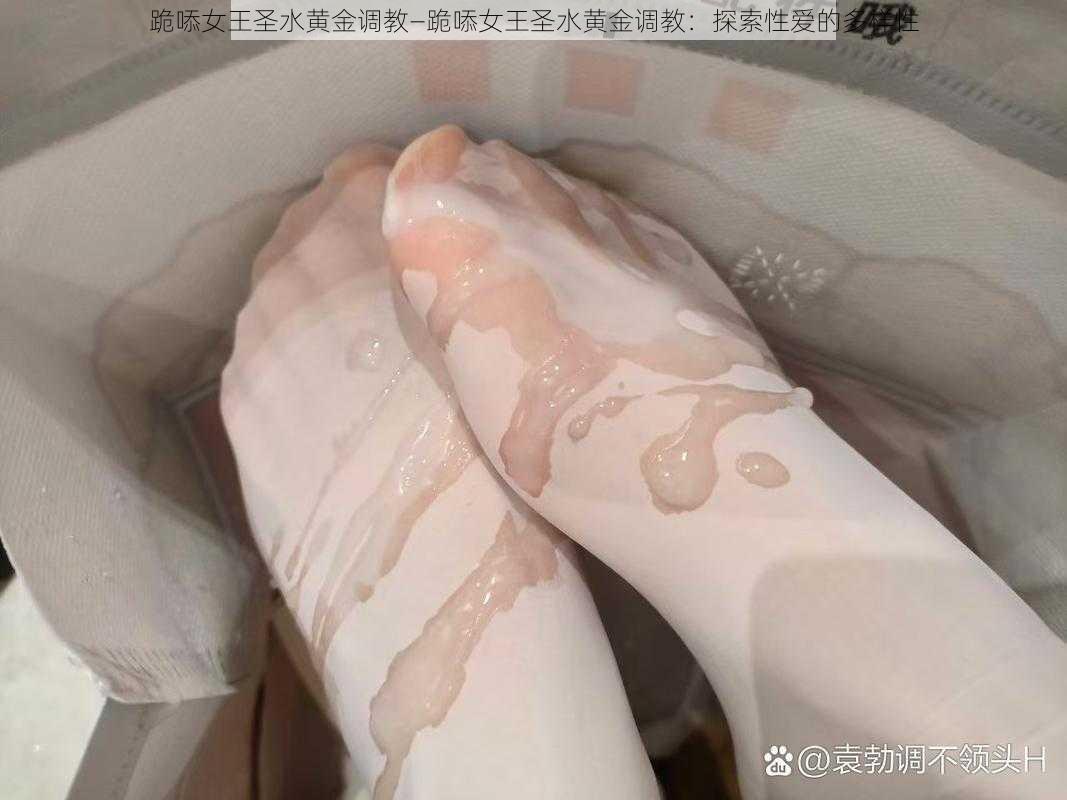 跪㖭女王圣水黄金调教—跪㖭女王圣水黄金调教:探索性爱的多样性