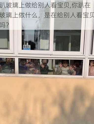 趴玻璃上做给别人看宝贝,你趴在玻璃上做什么,是在给别人看宝贝吗?