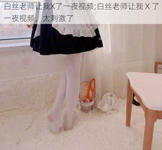 白丝老师让我X了一夜视频;白丝老师让我 X 了一夜视频,太刺激了