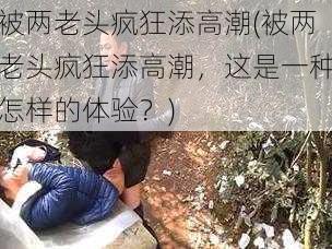 被两老头疯狂添高潮(被两老头疯狂添高潮,这是一种怎样的体验?)