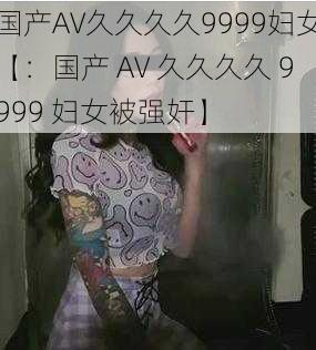 国产AV久久久久9999妇女【:国产 AV 久久久久 9999 妇女被强奸】