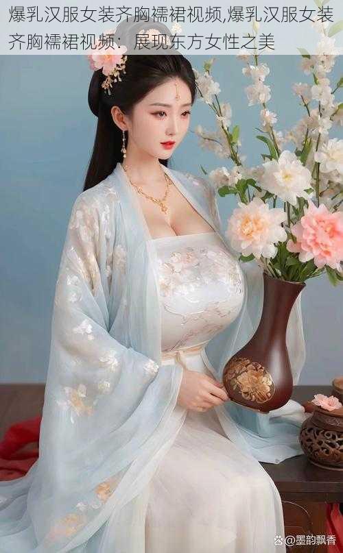 爆乳汉服女装齐胸襦裙视频,爆乳汉服女装齐胸襦裙视频:展现东方女性之美